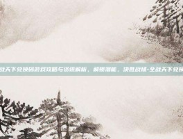 全战天下兑换码游戏攻略与资讯解析，解锁潜能，决胜战场-全战天下兑换码