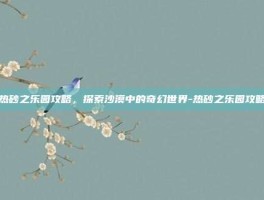 热砂之乐园攻略，探索沙漠中的奇幻世界-热砂之乐园攻略