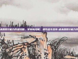 虐杀原形2能力升级攻略，掌握新技能，提升战斗效率-虐杀原形2能力升级