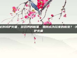 揭秘外域护火者，游戏界的新星，如何成为玩家的新宠？-外域护火者