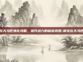 御龙在天马匹炼化攻略，提升战力的秘密武器-御龙在天马匹炼化