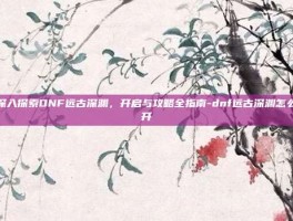 深入探索DNF远古深渊，开启与攻略全指南-dnf远古深渊怎么开