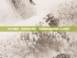 DNF回档，游戏风云再起，攻略助你重回巅峰-dnf回档