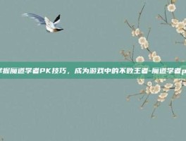 掌握魔道学者PK技巧，成为游戏中的不败王者-魔道学者pk
