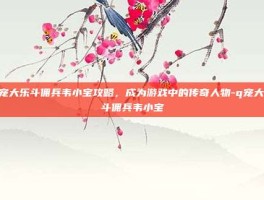 Q宠大乐斗佣兵韦小宝攻略，成为游戏中的传奇人物-q宠大乐斗佣兵韦小宝