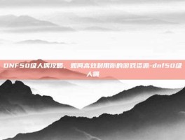 DNF50级人偶攻略，如何高效利用你的游戏资源-dnf50级人偶