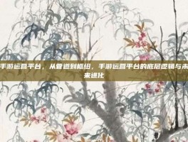 手游运营平台，从管道到枢纽，手游运营平台的底层逻辑与未来进化