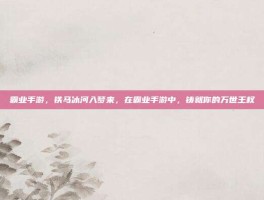 霸业手游，铁马冰河入梦来，在霸业手游中，铸就你的万世王权