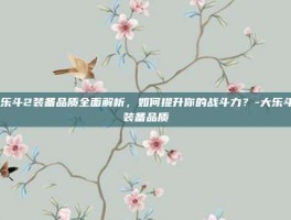 大乐斗2装备品质全面解析，如何提升你的战斗力？-大乐斗2装备品质