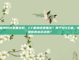 cf雷神好还是黑龙好，CF雷神还是黑龙？两个M4王者，谁才是你的本命武器？