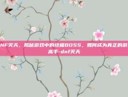 DNF灭天，揭秘游戏中的终极BOSS，如何成为真正的游戏高手-dnf灭天