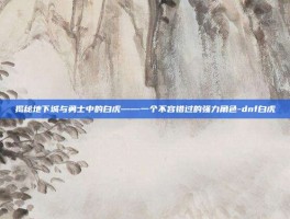 揭秘地下城与勇士中的白虎——一个不容错过的强力角色-dnf白虎