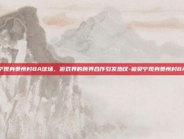 撒贝宁现身贵州村BA球场，游戏界的跨界合作引发热议-撒贝宁现身贵州村BA球场