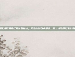 掌握魔域腾讯特权礼包的秘诀，让你在游戏中领先一步！-魔域腾讯特权礼包