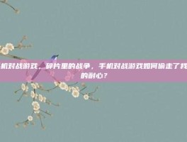 手机对战游戏，碎片里的战争，手机对战游戏如何偷走了我们的耐心？