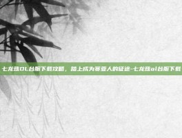 七龙珠OL台服下载攻略，踏上成为赛亚人的征途-七龙珠ol台服下载