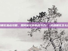 武魂蝶花加点攻略，如何优化你的战斗力？-武魂蝶花怎么加点