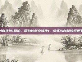 仙剑奇侠传1翻拍，翻拍仙剑奇侠传1，情怀与创新的艰难平衡