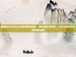 解锁929666共享网激活码，畅玩热门游戏！-929666共享网激活码