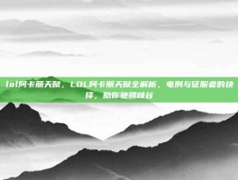 lol阿卡丽天赋，LOL阿卡丽天赋全解析，电刑与征服者的抉择，助你驰骋峡谷