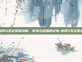 剑网3五火祭祖攻略，传承与荣耀的试炼-剑网3五火祭祖