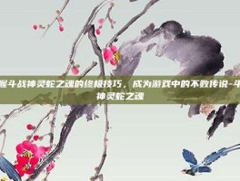 掌握斗战神灵蛇之魂的终极技巧，成为游戏中的不败传说-斗战神灵蛇之魂