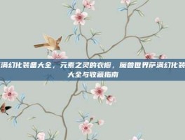 萨满幻化装备大全，元素之灵的衣橱，魔兽世界萨满幻化装备大全与收藏指南