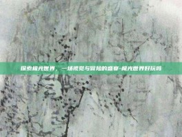 探索极光世界，一场视觉与冒险的盛宴-极光世界好玩吗