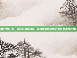 剑侠世界推广员，揭秘游戏新动态，攻略指南助你畅游江湖-剑侠世界推广员