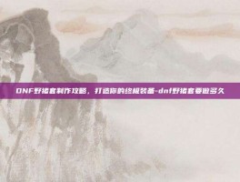DNF野猪套制作攻略，打造你的终极装备-dnf野猪套要做多久