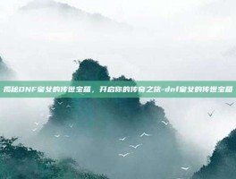 揭秘DNF皇女的传世宝箱，开启你的传奇之旅-dnf皇女的传世宝箱
