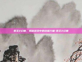 君王2幻兽，揭秘游戏中的终极力量-君王2幻兽