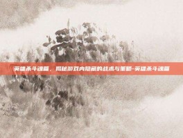 英雄杀斗魂篇，揭秘游戏内隐藏的战术与策略-英雄杀斗魂篇