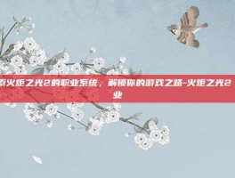 探索火炬之光2的职业系统，解锁你的游戏之路-火炬之光2 职业