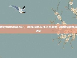 真香收纳荒漠屠夫2，游戏攻略与技巧全解析-真香收纳荒漠屠夫2