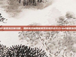 DNF献祭流召唤攻略，如何高效利用献祭系统提升战斗力-dnf献祭流召唤