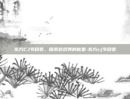 东方CJ节目表，探索游戏界的新星-东方cj节目表