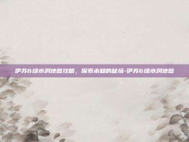 伊苏6绿水洞地图攻略，探索未知的秘境-伊苏6绿水洞地图