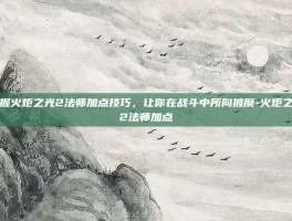 掌握火炬之光2法师加点技巧，让你在战斗中所向披靡-火炬之光2法师加点
