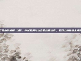 云和山的彼端 攻略，穿越云海与山峦的终极指南，云和山的彼端全攻略