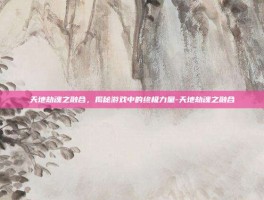 天地劫魂之融合，揭秘游戏中的终极力量-天地劫魂之融合