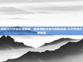 探索天刀手游云滇图鉴，揭秘神秘古迹与珍稀资源-天刀手游云滇图鉴