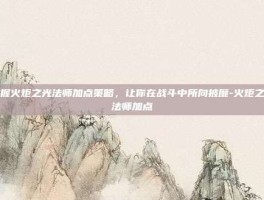 掌握火炬之光法师加点策略，让你在战斗中所向披靡-火炬之光法师加点