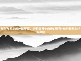 敖兴与索尔的神秘联盟，游戏世界中的奇幻冒险-敖兴和索尔什么关系