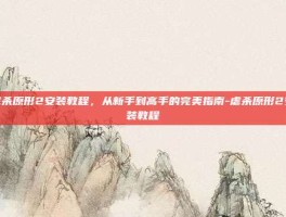虐杀原形2安装教程，从新手到高手的完美指南-虐杀原形2安装教程