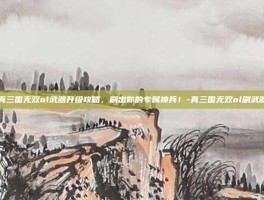 真三国无双ol武器升级攻略，刷出你的专属神兵！-真三国无双ol刷武器