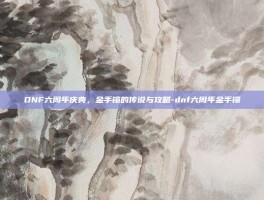 DNF六周年庆典，金手镯的传说与攻略-dnf六周年金手镯