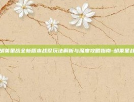 胡莱星战全新版本战役玩法解析与深度攻略指南-胡莱星战