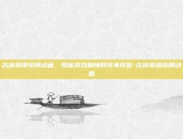 古剑奇谭结局动画，揭秘游戏剧情的完美收官-古剑奇谭结局动画