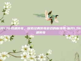 新开1.76网通传奇，探索经典传奇游戏的新境界-新开1.76网通传奇
